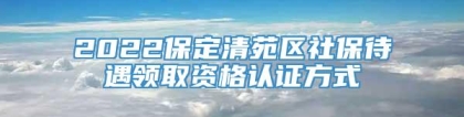 2022保定清苑区社保待遇领取资格认证方式