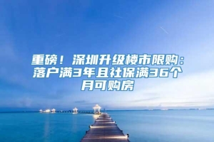 重磅！深圳升级楼市限购：落户满3年且社保满36个月可购房