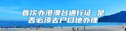 首次办港澳台通行证 是否必须去户口地办理