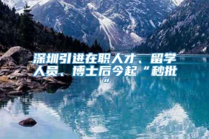 深圳引进在职人才、留学人员、博士后今起“秒批”