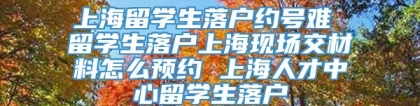 上海留学生落户约号难 留学生落户上海现场交材料怎么预约 上海人才中心留学生落户