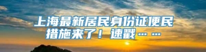 上海最新居民身份证便民措施来了！速戳……