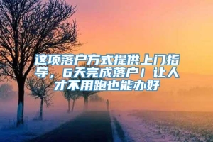 这项落户方式提供上门指导，6天完成落户！让人才不用跑也能办好