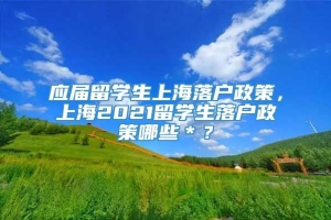 应届留学生上海落户政策，上海2021留学生落户政策哪些＊？