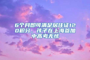 6个月即可满足居住证120积分，孩子在上海参加中高考无忧