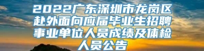 2022广东深圳市龙岗区赴外面向应届毕业生招聘事业单位人员成绩及体检人员公告