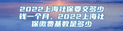 2022上海社保要交多少钱一个月，2022上海社保缴费基数是多少