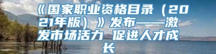 《国家职业资格目录（2021年版）》发布——激发市场活力 促进人才成长