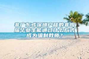 非广东或深圳户籍的非应届毕业生能通过什么方式成为编制教师？