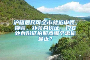 沪籍居民可全市就近申领、换领、补领身份证，176处身份证拍照点哪个离你最近？