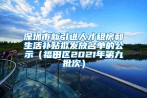 深圳市新引进人才租房和生活补贴拟发放名单的公示（福田区2021年第九批次）