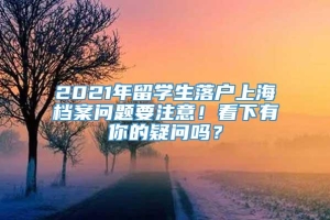 2021年留学生落户上海档案问题要注意！看下有你的疑问吗？