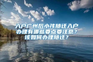 入户广州后小孩随迁入户办理有哪些要点要注意？该如何办理随迁？