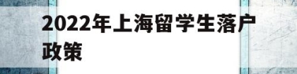 2022年上海留学生落户政策(上海最新留学生落户政策2020)