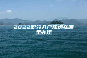 2022积分入户深圳在哪里办理