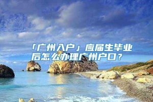 「广州入户」应届生毕业后怎么办理广州户口？