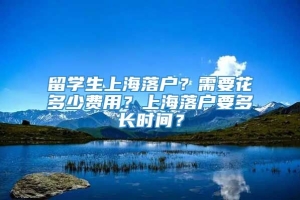 留学生上海落户？需要花多少费用？上海落户要多长时间？