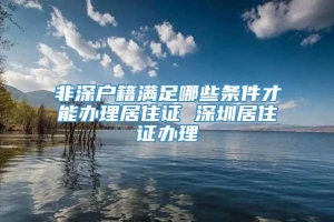 非深户籍满足哪些条件才能办理居住证 深圳居住证办理