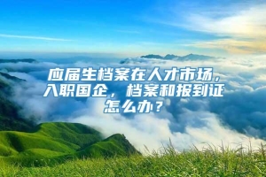 应届生档案在人才市场，入职国企，档案和报到证怎么办？