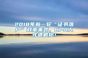 2018年新一轮“证书落户”政策来袭，CPA人才遭疯抢！