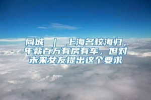 同城 ｜ 上海名校海归，年薪百万有房有车，但对未来女友提出这个要求↘