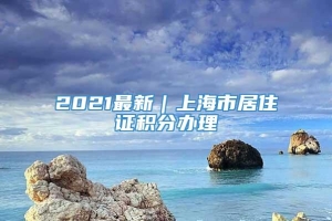 2021最新｜上海市居住证积分办理