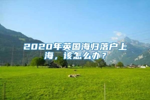 2020年英国海归落户上海，该怎么办？