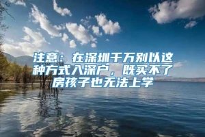 注意：在深圳千万别以这种方式入深户，既买不了房孩子也无法上学