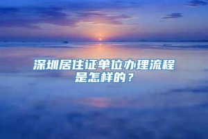 深圳居住证单位办理流程是怎样的？