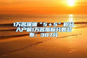 1万名深圳“5＋5”积分入户前1万名指标分数公布：307分