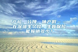 产检、分娩、休产假……在深圳生个娃，生育保险能报销多少？