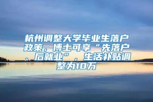 杭州调整大学毕业生落户政策，博士可享“先落户、后就业”，生活补贴调整为10万