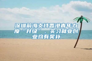 深圳前海支持香港青年力度“升级”，实习就业创业均有奖补