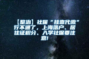 【整治】社保“挂靠代缴”行不通了，上海落户、居住证积分、入学社保要注意!