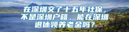 在深圳交了十五年社保，不是深圳户籍，能在深圳退休领养老金吗？