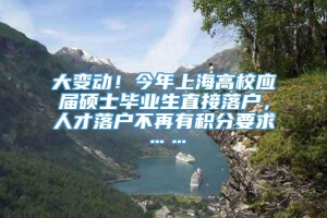 大变动！今年上海高校应届硕士毕业生直接落户，人才落户不再有积分要求……