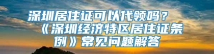 深圳居住证可以代领吗？《深圳经济特区居住证条例》常见问题解答