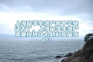 上海留学生落户高中毕业证丢了，上海留学生落户需要提供什么材料应届落户？