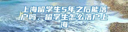 上海留学生5年之后能落户吗，留学生怎么落户上海