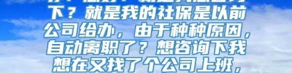 非正常离职后，社保怎么办？您好：就是我想咨询下？就是我的社保是以前公司给办，由于种种原因，自动离职了？想咨询下我想在又找了个公司上班，社保还需要办理什么手续么？