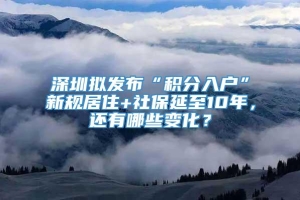 深圳拟发布“积分入户”新规居住+社保延至10年，还有哪些变化？