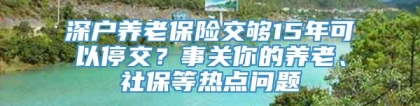 深户养老保险交够15年可以停交？事关你的养老、社保等热点问题