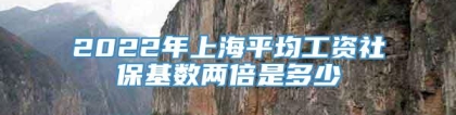 2022年上海平均工资社保基数两倍是多少