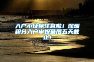 入户小伙伴注意啦！深圳积分入户申报最后五天截止！