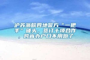 沪苏浙皖四地警方“一把手”碰头，签订十项合作，跨省办户口不用跑了