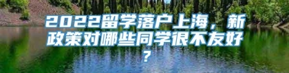 2022留学落户上海，新政策对哪些同学很不友好？