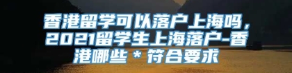 香港留学可以落户上海吗，2021留学生上海落户-香港哪些＊符合要求