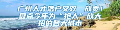 广州人才落户又双叒叕放宽！盘点今年为“抢人”放大招的各大城市