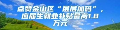 点赞金山区“层层加码”，应届生就业补贴最高1.8万元