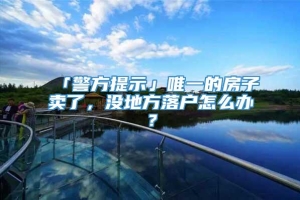 「警方提示」唯一的房子卖了，没地方落户怎么办？